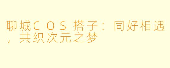 聊城COS搭子：同好相遇，共织次元之梦