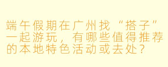 端午假期在广州找“搭子”一起游玩，有哪些值得推荐的本地特色活动或去处？