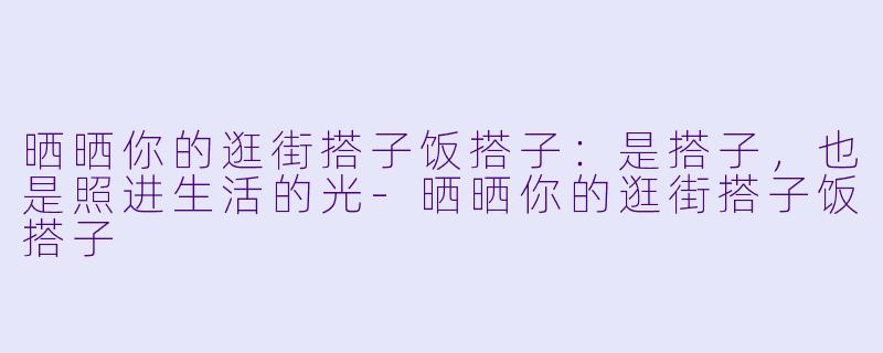 晒晒你的逛街搭子饭搭子：是搭子，也是照进生活的光-晒晒你的逛街搭子饭搭子