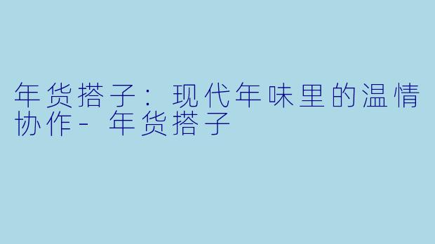 年货搭子：现代年味里的温情协作-年货搭子