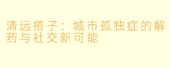 清远搭子：城市孤独症的解药与社交新可能