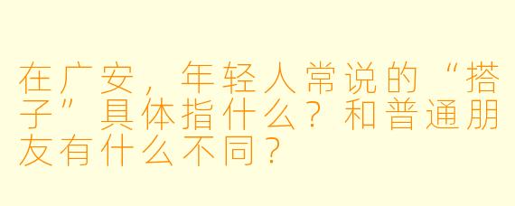 在广安，年轻人常说的“搭子”具体指什么？和普通朋友有什么不同？