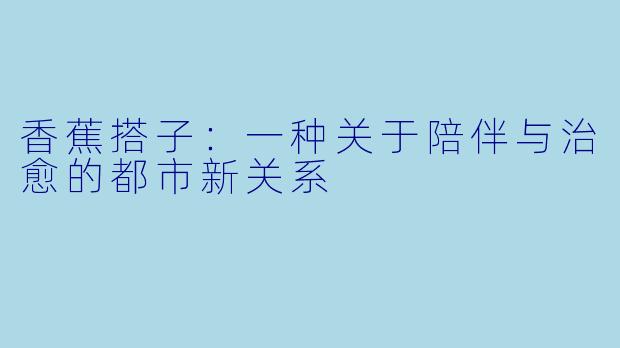 香蕉搭子:一种关于陪伴与治愈的都市新关系