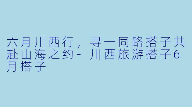 六月川西行，寻一同路搭子共赴山海之约-川西旅游搭子6月搭子