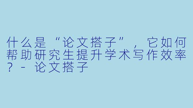 什么是“论文搭子”，它如何帮助研究生提升学术写作效率？-论文搭子