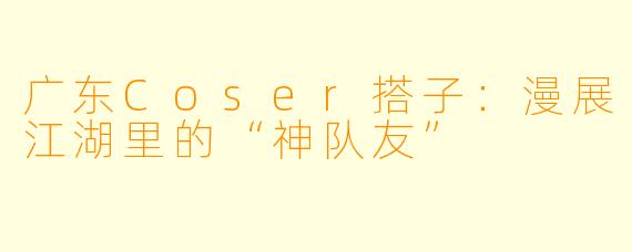 广东Coser搭子：漫展江湖里的“神队友”