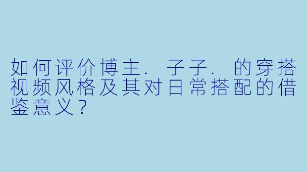 如何评价博主.子子.的穿搭视频风格及其对日常搭配的借鉴意义？