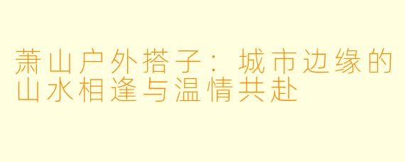 萧山户外搭子：城市边缘的山水相逢与温情共赴