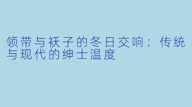 领带与袄子的冬日交响：传统与现代的绅士温度