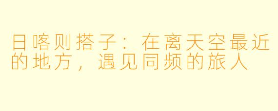 日喀则搭子：在离天空最近的地方，遇见同频的旅人