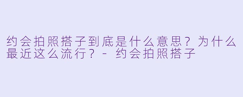 约会拍照搭子到底是什么意思？为什么最近这么流行？-约会拍照搭子