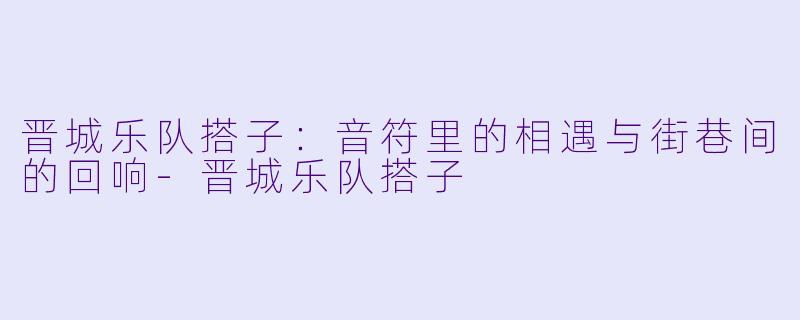 晋城乐队搭子：音符里的相遇与街巷间的回响-晋城乐队搭子