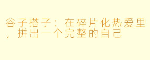 谷子搭子：在碎片化热爱里，拼出一个完整的自己