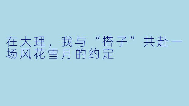 在大理,我与“搭子”共赴一场风花雪月的约定
