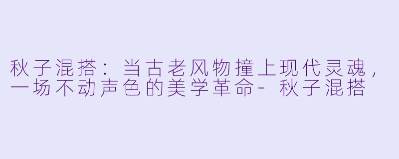 秋子混搭：当古老风物撞上现代灵魂，一场不动声色的美学革命-秋子混搭