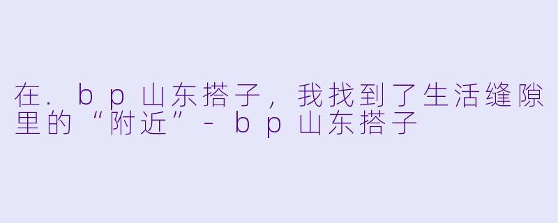 在.bp山东搭子，我找到了生活缝隙里的“附近”-bp山东搭子