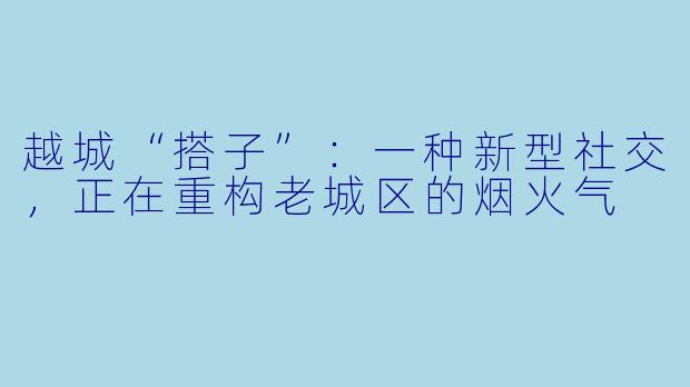 越城“搭子”：一种新型社交，正在重构老城区的烟火气