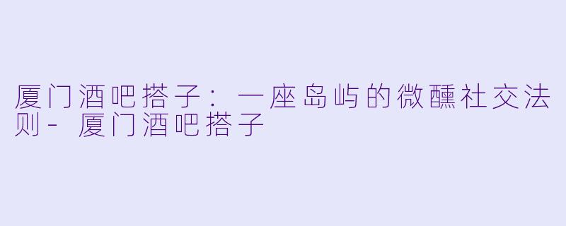 厦门酒吧搭子：一座岛屿的微醺社交法则