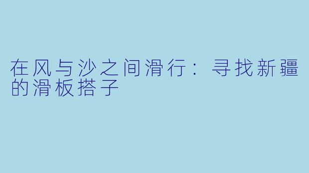 在风与沙之间滑行：寻找新疆的滑板搭子