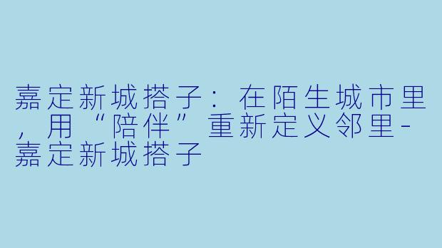 嘉定新城搭子：在陌生城市里，用“陪伴”重新定义邻里-嘉定新城搭子