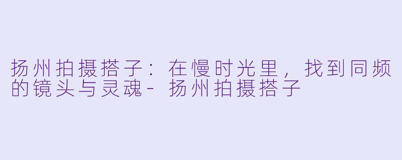 扬州拍摄搭子：在慢时光里，找到同频的镜头与灵魂-扬州拍摄搭子