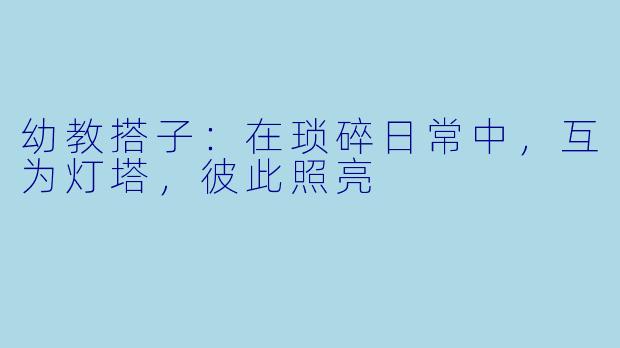 幼教搭子:在琐碎日常中,互为灯塔,彼此照亮