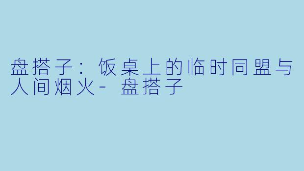 盘搭子：饭桌上的临时同盟与人间烟火-盘搭子
