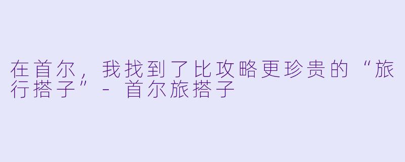 在首尔，我找到了比攻略更珍贵的“旅行搭子”-首尔旅搭子
