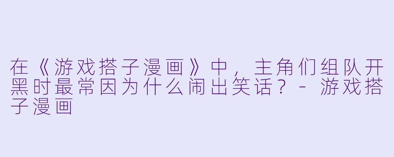 在《游戏搭子漫画》中，主角们组队开黑时最常因为什么闹出笑话？-游戏搭子漫画