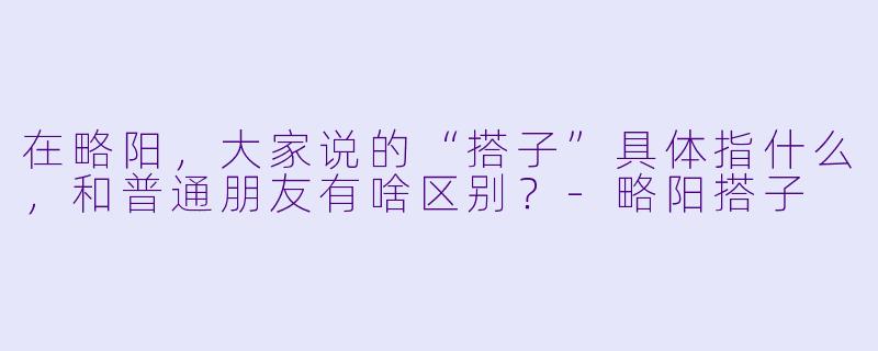 在略阳，大家说的“搭子”具体指什么，和普通朋友有啥区别？-略阳搭子