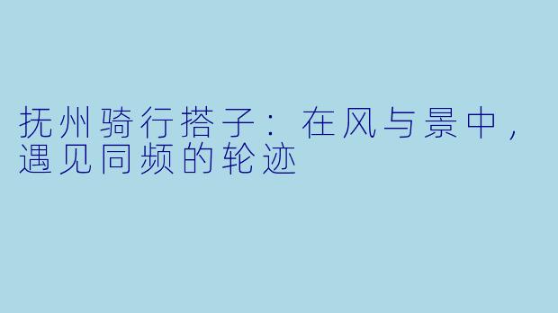 抚州骑行搭子：在风与景中，遇见同频的轮迹