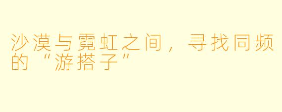 沙漠与霓虹之间，寻找同频的“游搭子”