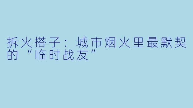 拆火搭子：城市烟火里最默契的“临时战友”