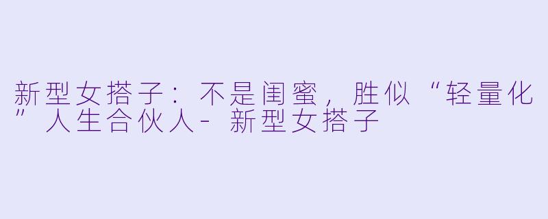 新型女搭子：不是闺蜜，胜似“轻量化”人生合伙人-新型女搭子