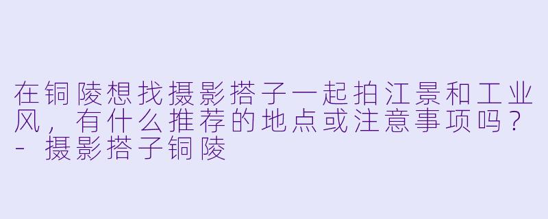 在铜陵想找摄影搭子一起拍江景和工业风，有什么推荐的地点或注意事项吗？-摄影搭子铜陵