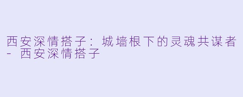 西安深情搭子：城墙根下的灵魂共谋者-西安深情搭子