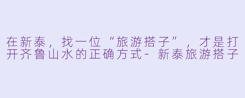在新泰，找一位“旅游搭子”，才是打开齐鲁山水的正确方式-新泰旅游搭子