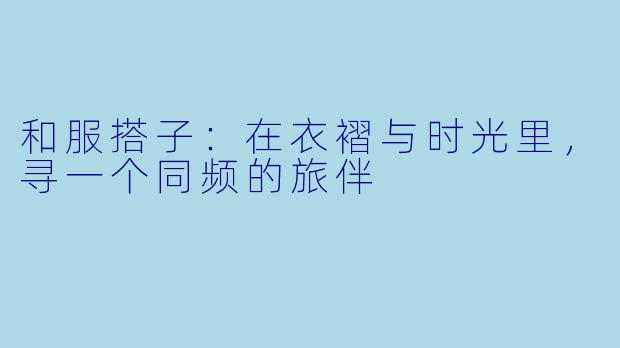 和服搭子：在衣褶与时光里，寻一个同频的旅伴