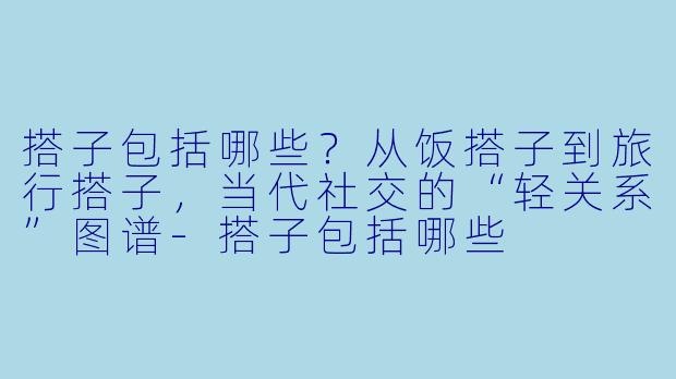 搭子包括哪些?从饭搭子到旅行搭子,当代社交的“轻关系”图谱-搭子包括哪些