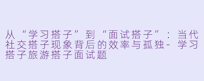 从“学习搭子”到“面试搭子”：当代社交搭子现象背后的效率与孤独-学习搭子旅游搭子面试题