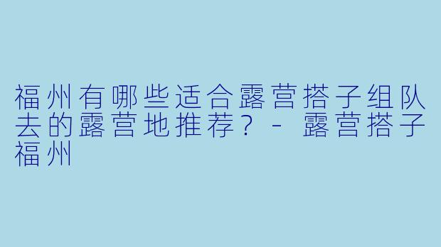 福州有哪些适合露营搭子组队去的露营地推荐?-露营搭子福州