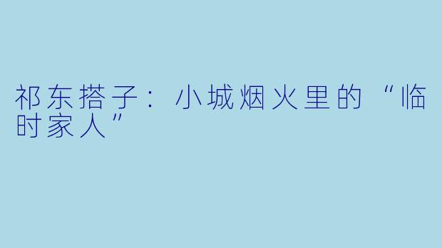 祁东搭子：小城烟火里的“临时家人”