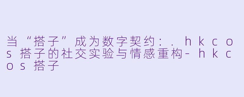 当“搭子”成为数字契约：.hkcos搭子的社交实验与情感重构-hkcos搭子