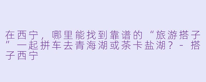 在西宁,哪里能找到靠谱的“旅游搭子”一起拼车去青海湖或茶卡盐湖?-搭子西宁