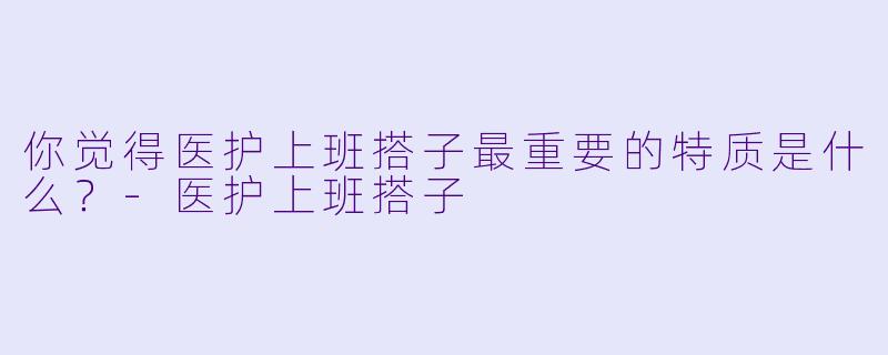 你觉得医护上班搭子最重要的特质是什么？-医护上班搭子