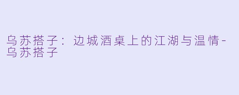 乌苏搭子：边城酒桌上的江湖与温情-乌苏搭子