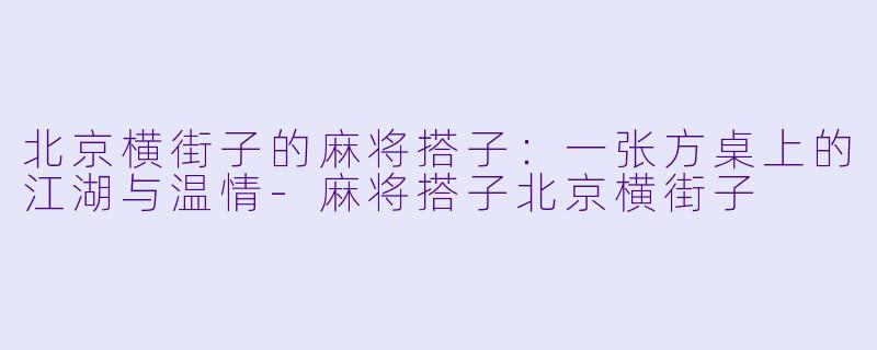 北京横街子的麻将搭子：一张方桌上的江湖与温情-麻将搭子北京横街子