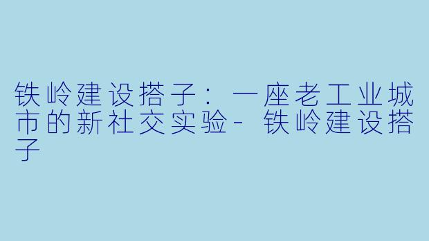 铁岭建设搭子:一座老工业城市的新社交实验-铁岭建设搭子