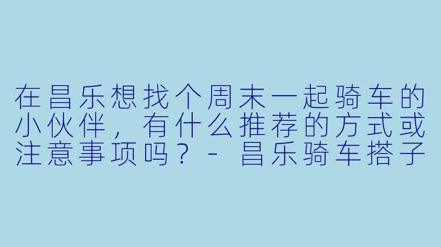 在昌乐想找个周末一起骑车的小伙伴，有什么推荐的方式或注意事项吗？-昌乐骑车搭子