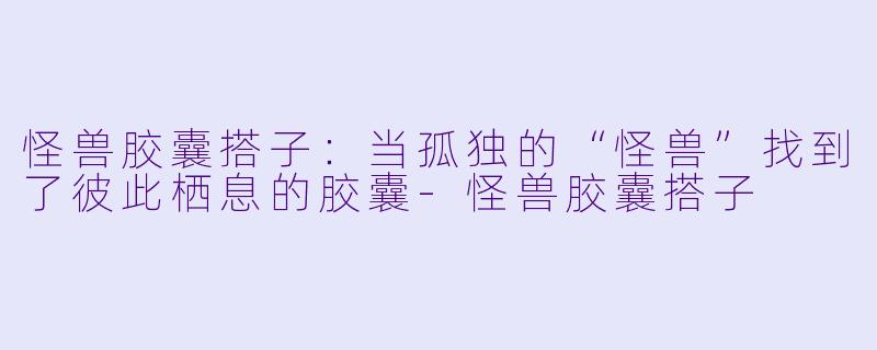 怪兽胶囊搭子：当孤独的“怪兽”找到了彼此栖息的胶囊-怪兽胶囊搭子